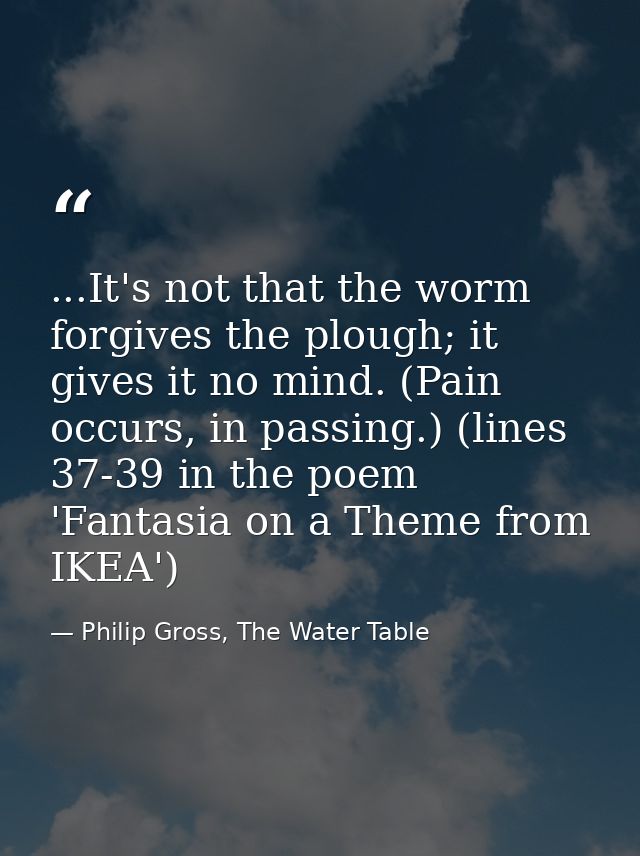 ...It's not that the worm forgives the plough; it gives it no mind. (Pain occurs, in passing.) (lines 37-39 in the poem  — Philip Gross, The Water Table