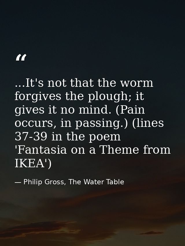 ...It's not that the worm forgives the plough; it gives it no mind. (Pain occurs, in passing.) (lines 37-39 in the poem  — Philip Gross, The Water Table