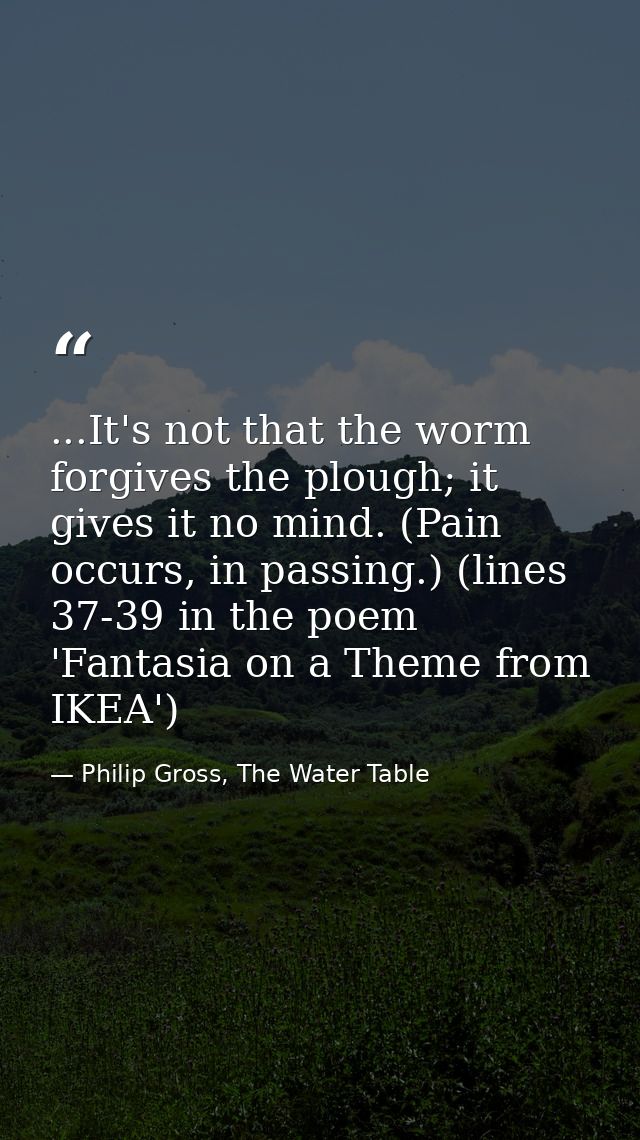...It's not that the worm forgives the plough; it gives it no mind. (Pain occurs, in passing.) (lines 37-39 in the poem  — Philip Gross, The Water Table