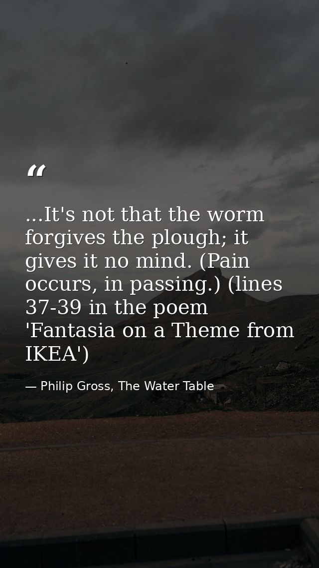 ...It's not that the worm forgives the plough; it gives it no mind. (Pain occurs, in passing.) (lines 37-39 in the poem  — Philip Gross, The Water Table