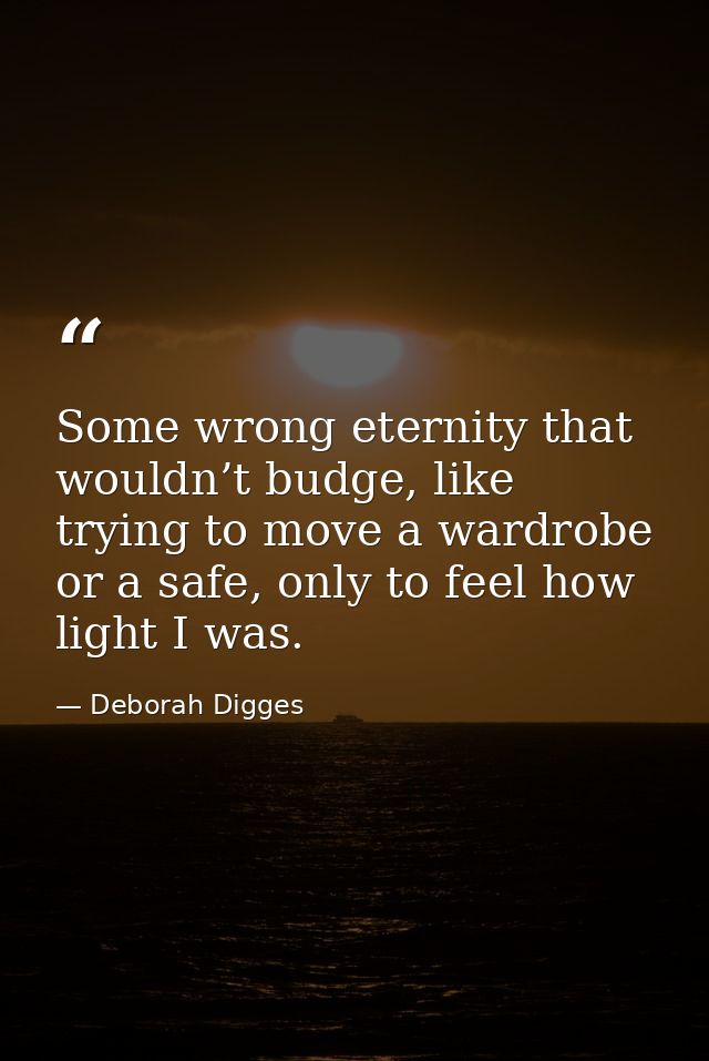 Some wrong eternity that wouldn’t budge, like trying to move a wardrobe or a safe, only to feel how light I was. — Deborah Digges