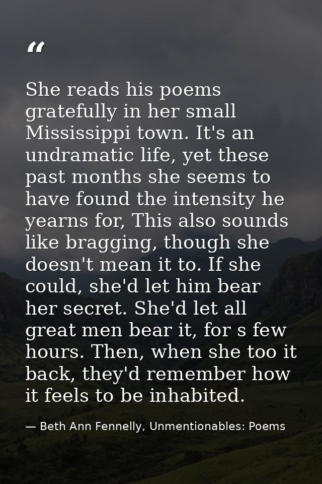 She reads his poems gratefully in her small Mississippi town. It's an undramatic life, yet these past months she seems t — Beth Ann Fennelly, Unmentionables: Poems