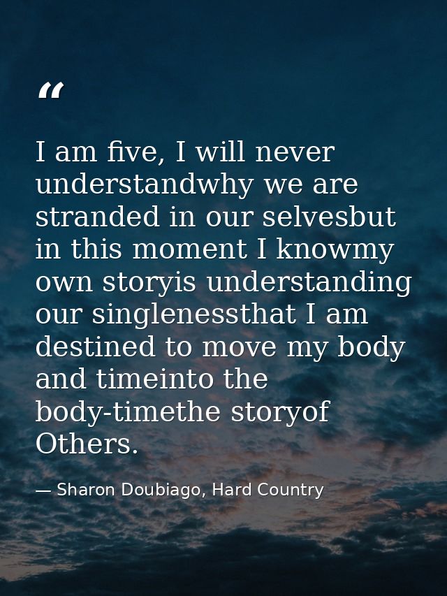 I am five, I will never understandwhy we are stranded in our selvesbut in this moment I knowmy own storyis understanding — Sharon Doubiago, Hard Country