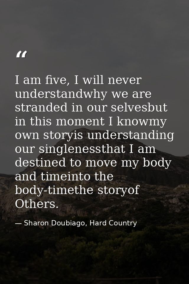 I am five, I will never understandwhy we are stranded in our selvesbut in this moment I knowmy own storyis understanding — Sharon Doubiago, Hard Country