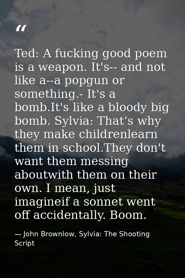 Ted: A fucking good poem is a weapon. It's-- and not like a--a popgun or something.- It's a bomb.It's like a bloody big  — John Brownlow, Sylvia: The Shooting Script