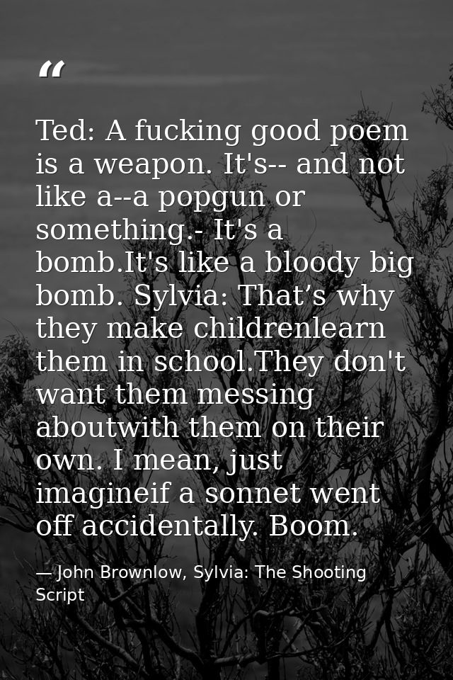 Ted: A fucking good poem is a weapon. It's-- and not like a--a popgun or something.- It's a bomb.It's like a bloody big  — John Brownlow, Sylvia: The Shooting Script