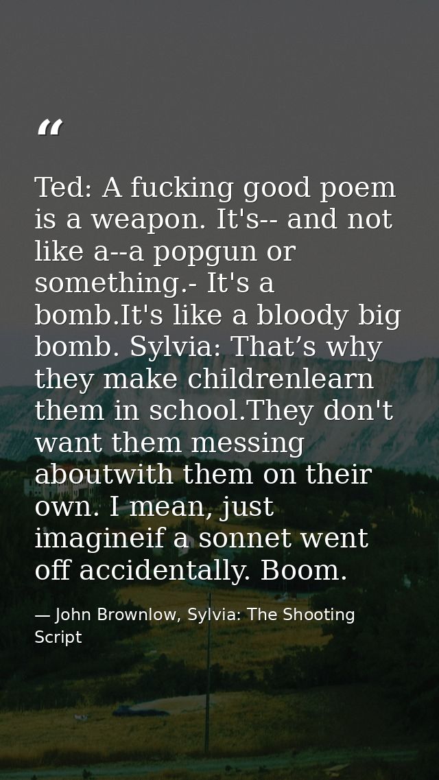 Ted: A fucking good poem is a weapon. It's-- and not like a--a popgun or something.- It's a bomb.It's like a bloody big  — John Brownlow, Sylvia: The Shooting Script