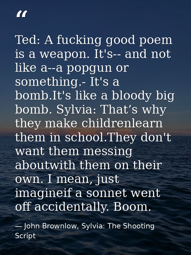 Ted: A fucking good poem is a weapon. It's-- and not like a--a popgun or something.- It's a bomb.It's like a bloody big  — John Brownlow, Sylvia: The Shooting Script