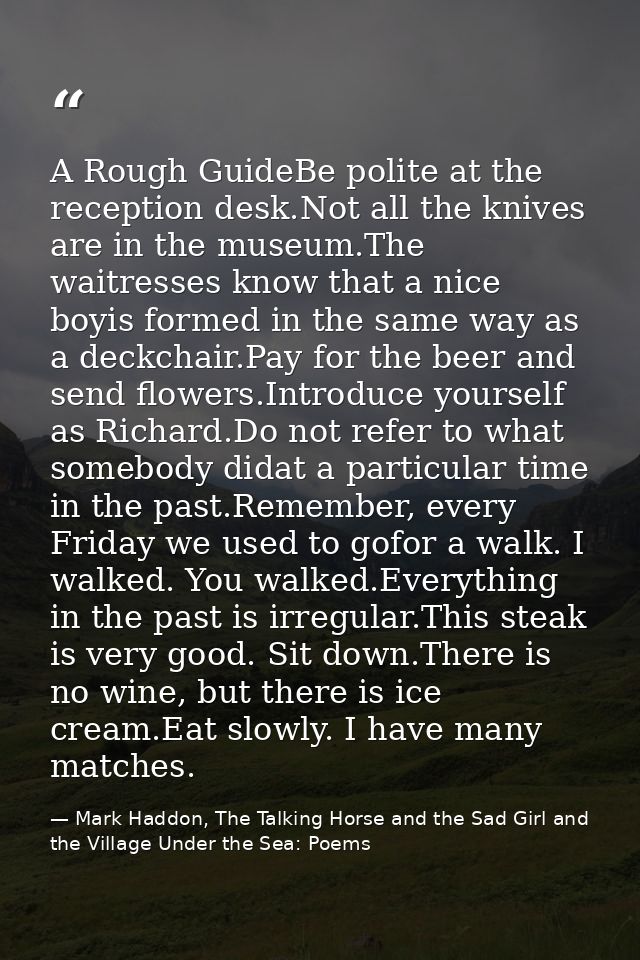 A Rough GuideBe polite at the reception desk.Not all the knives are in the museum.The waitresses know that a nice boyis  — Mark Haddon, The Talking Horse and the Sad Girl and the Village Under the Sea: Poems