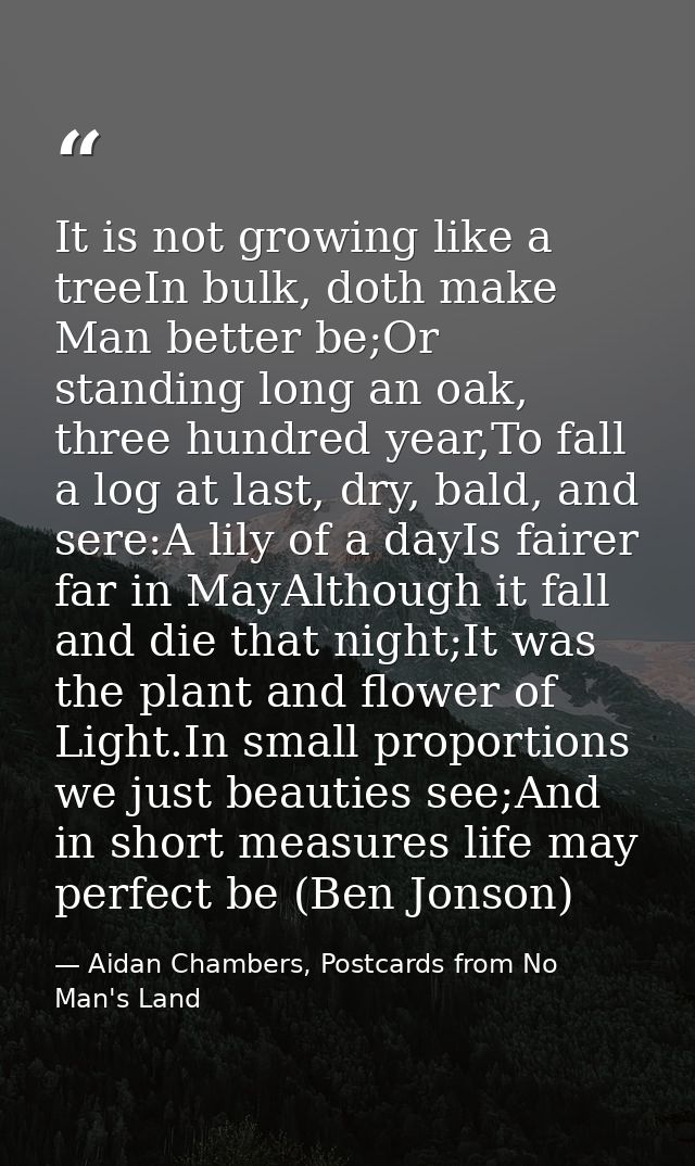 It is not growing like a treeIn bulk, doth make Man better be;Or standing long an oak, three hundred year,To fall a log  — Aidan Chambers, Postcards from No Man's Land