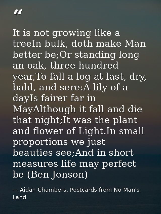 It is not growing like a treeIn bulk, doth make Man better be;Or standing long an oak, three hundred year,To fall a log  — Aidan Chambers, Postcards from No Man's Land