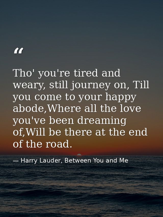 Tho' you're tired and weary, still journey on, Till you come to your happy abode,Where all the love you've been dreaming — Harry Lauder, Between You and Me