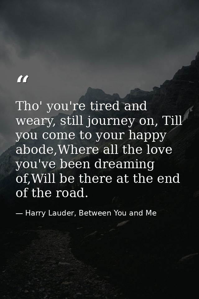 Tho' you're tired and weary, still journey on, Till you come to your happy abode,Where all the love you've been dreaming — Harry Lauder, Between You and Me