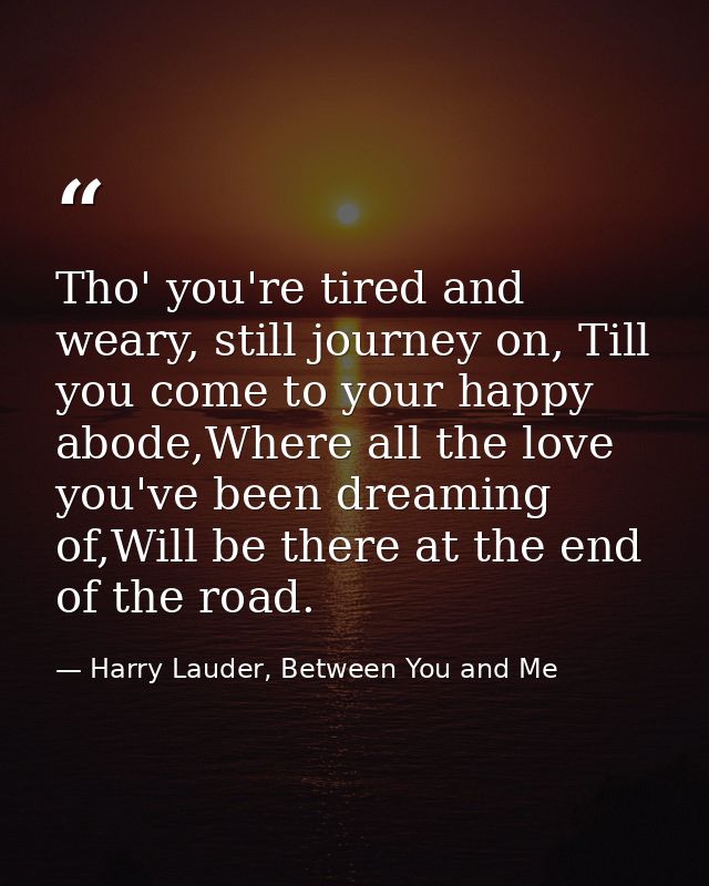 Tho' you're tired and weary, still journey on, Till you come to your happy abode,Where all the love you've been dreaming — Harry Lauder, Between You and Me