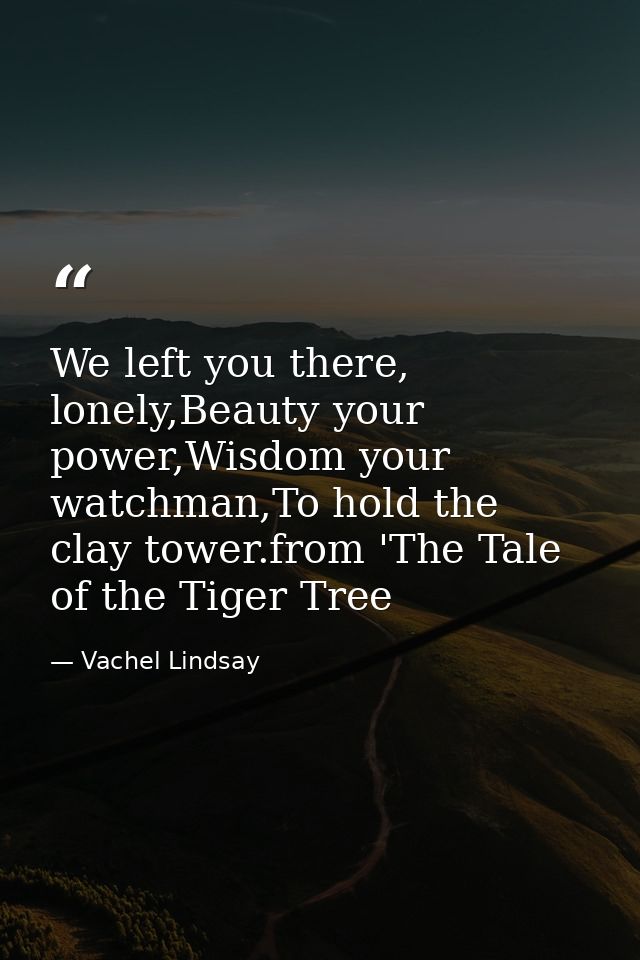 We left you there, lonely,Beauty your power,Wisdom your watchman,To hold the clay tower.from 'The Tale of the Tiger Tree — Vachel Lindsay