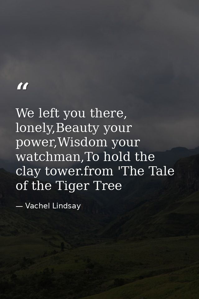 We left you there, lonely,Beauty your power,Wisdom your watchman,To hold the clay tower.from 'The Tale of the Tiger Tree — Vachel Lindsay