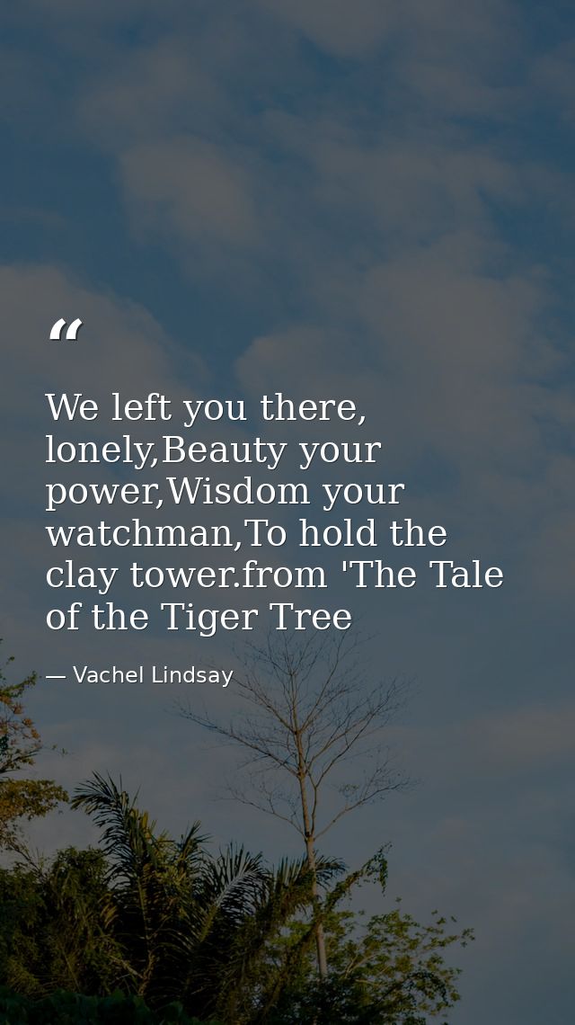 We left you there, lonely,Beauty your power,Wisdom your watchman,To hold the clay tower.from 'The Tale of the Tiger Tree — Vachel Lindsay