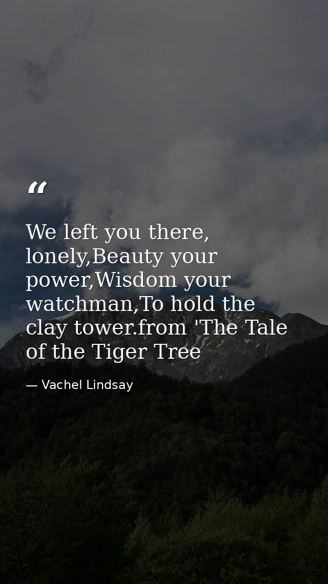 We left you there, lonely,Beauty your power,Wisdom your watchman,To hold the clay tower.from 'The Tale of the Tiger Tree — Vachel Lindsay