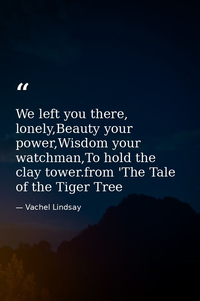 We left you there, lonely,Beauty your power,Wisdom your watchman,To hold the clay tower.from 'The Tale of the Tiger Tree — Vachel Lindsay
