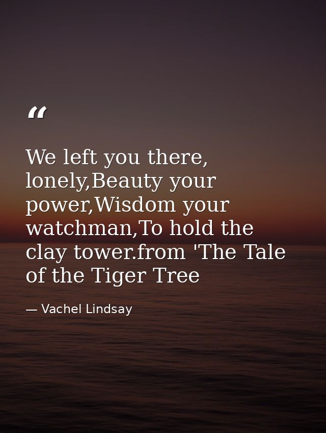 We left you there, lonely,Beauty your power,Wisdom your watchman,To hold the clay tower.from 'The Tale of the Tiger Tree — Vachel Lindsay