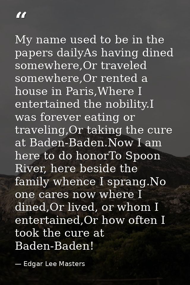 My name used to be in the papers dailyAs having dined somewhere,Or traveled somewhere,Or rented a house in Paris,Where I — Edgar Lee Masters