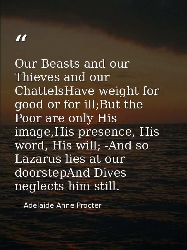 Our Beasts and our Thieves and our ChattelsHave weight for good or for ill;But the Poor are only His image,His presence, — Adelaide Anne Procter