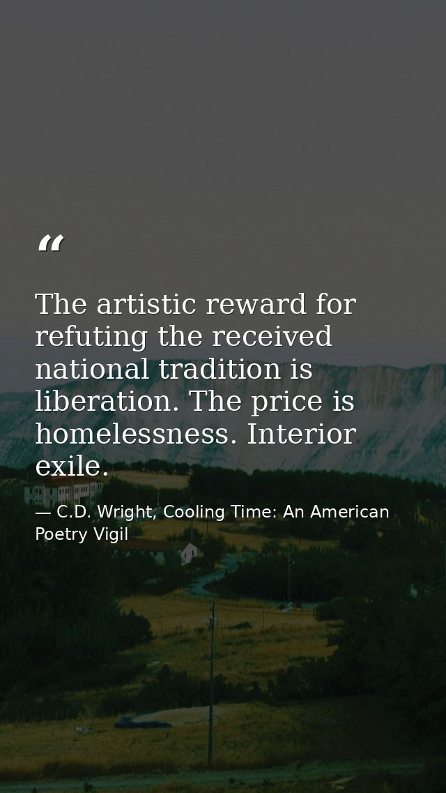 The artistic reward for refuting the received national tradition is liberation. The price is homelessness. Interior exil — C.D. Wright, Cooling Time: An American Poetry Vigil