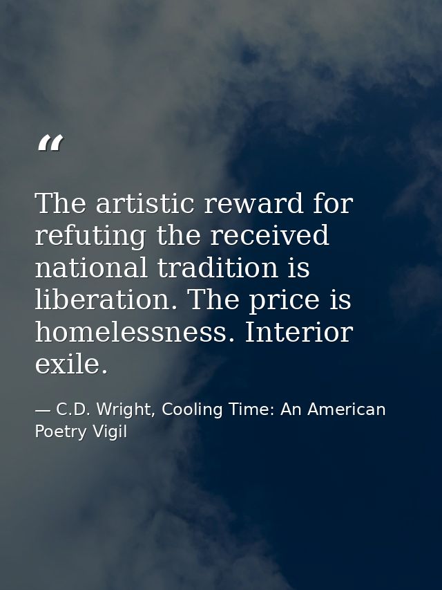The artistic reward for refuting the received national tradition is liberation. The price is homelessness. Interior exil — C.D. Wright, Cooling Time: An American Poetry Vigil