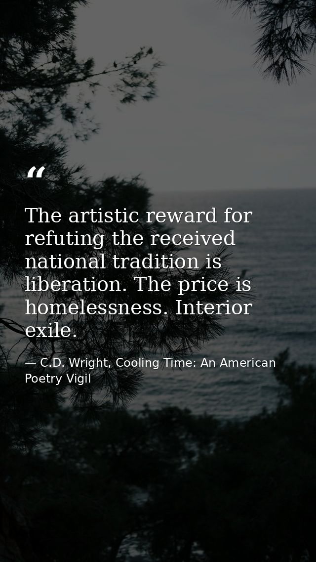 The artistic reward for refuting the received national tradition is liberation. The price is homelessness. Interior exil — C.D. Wright, Cooling Time: An American Poetry Vigil