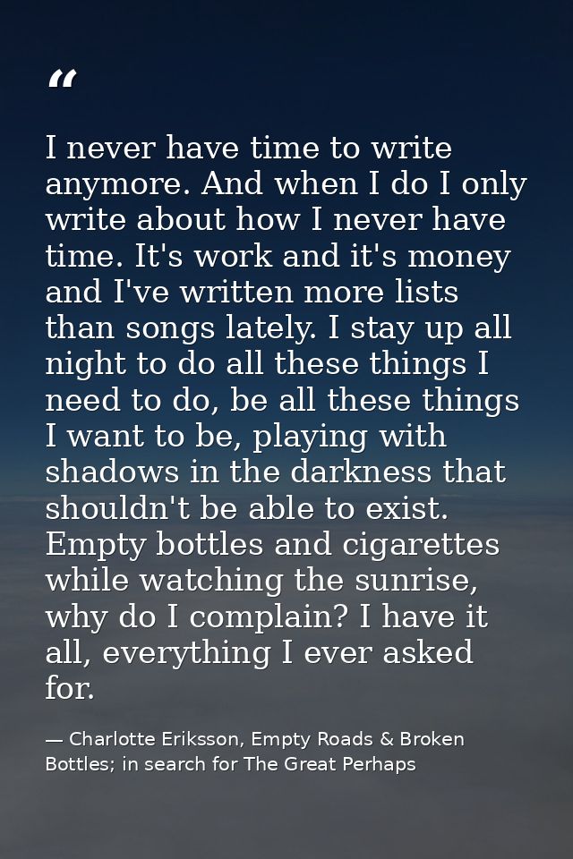I never have time to write anymore. And when I do I only write about how I never have time. It's work and it's money and — Charlotte Eriksson, Empty Roads & Broken Bottles; in search for The Great Perhaps