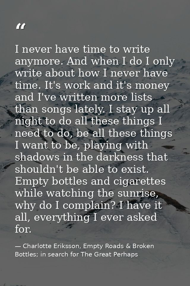 I never have time to write anymore. And when I do I only write about how I never have time. It's work and it's money and — Charlotte Eriksson, Empty Roads & Broken Bottles; in search for The Great Perhaps