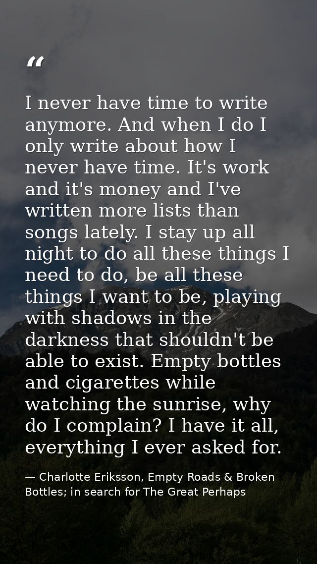 I never have time to write anymore. And when I do I only write about how I never have time. It's work and it's money and — Charlotte Eriksson, Empty Roads & Broken Bottles; in search for The Great Perhaps