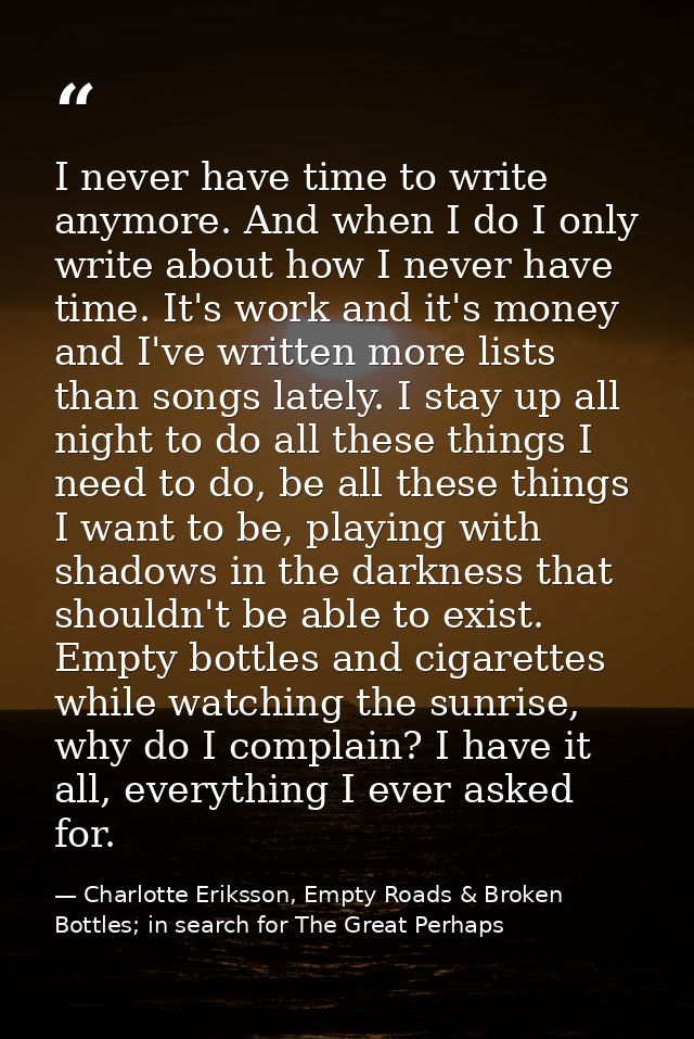 I never have time to write anymore. And when I do I only write about how I never have time. It's work and it's money and — Charlotte Eriksson, Empty Roads & Broken Bottles; in search for The Great Perhaps