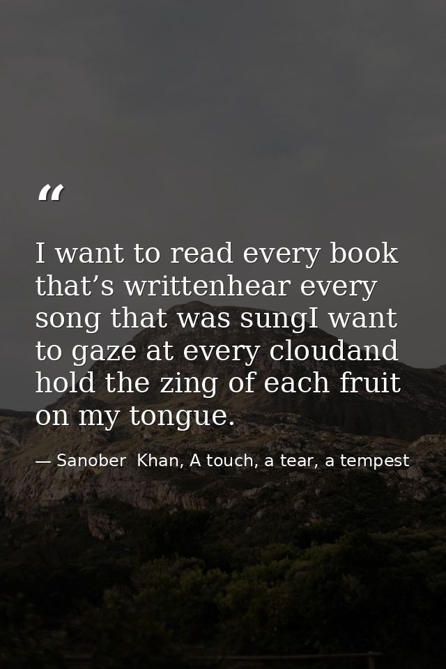 I want to read every book that’s writtenhear every song that was sungI want to gaze at every cloudand hold the zing of e — Sanober  Khan, A touch, a tear, a tempest