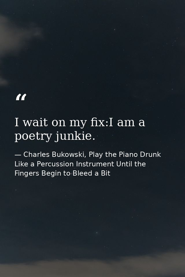 I wait on my fix:I am a poetry junkie. — Charles Bukowski, Play the Piano Drunk Like a Percussion Instrument Until the Fingers Begin to Bleed a Bit