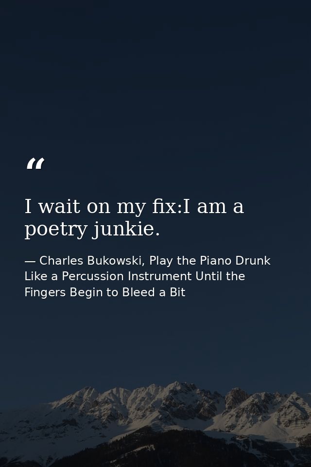 I wait on my fix:I am a poetry junkie. — Charles Bukowski, Play the Piano Drunk Like a Percussion Instrument Until the Fingers Begin to Bleed a Bit