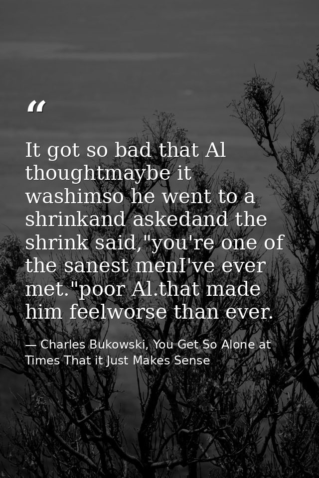 It got so bad that Al thoughtmaybe it washimso he went to a shrinkand askedand the shrink said,"you're one of the sanest — Charles Bukowski, You Get So Alone at Times That it Just Makes Sense