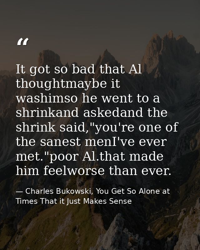 It got so bad that Al thoughtmaybe it washimso he went to a shrinkand askedand the shrink said,"you're one of the sanest — Charles Bukowski, You Get So Alone at Times That it Just Makes Sense