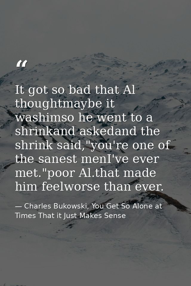 It got so bad that Al thoughtmaybe it washimso he went to a shrinkand askedand the shrink said,"you're one of the sanest — Charles Bukowski, You Get So Alone at Times That it Just Makes Sense