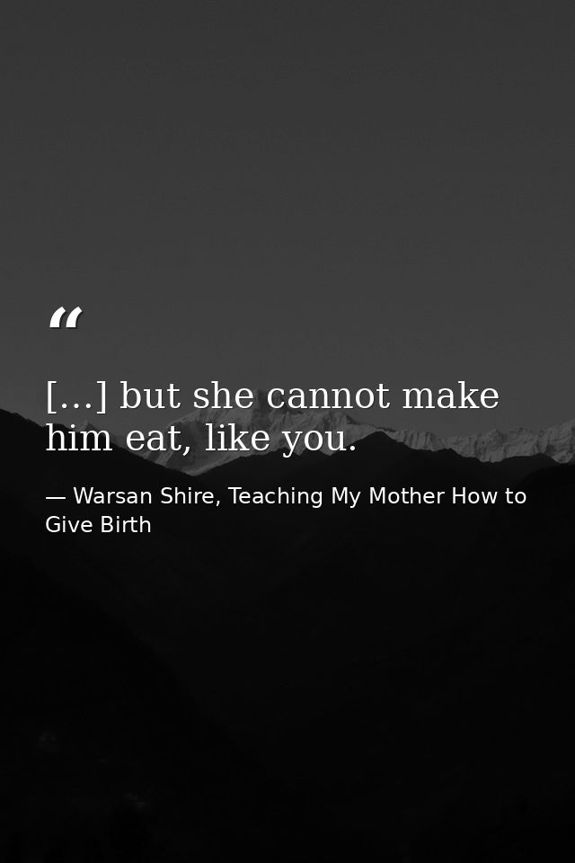 […] but she cannot make him eat, like you. — Warsan Shire, Teaching My Mother How to Give Birth