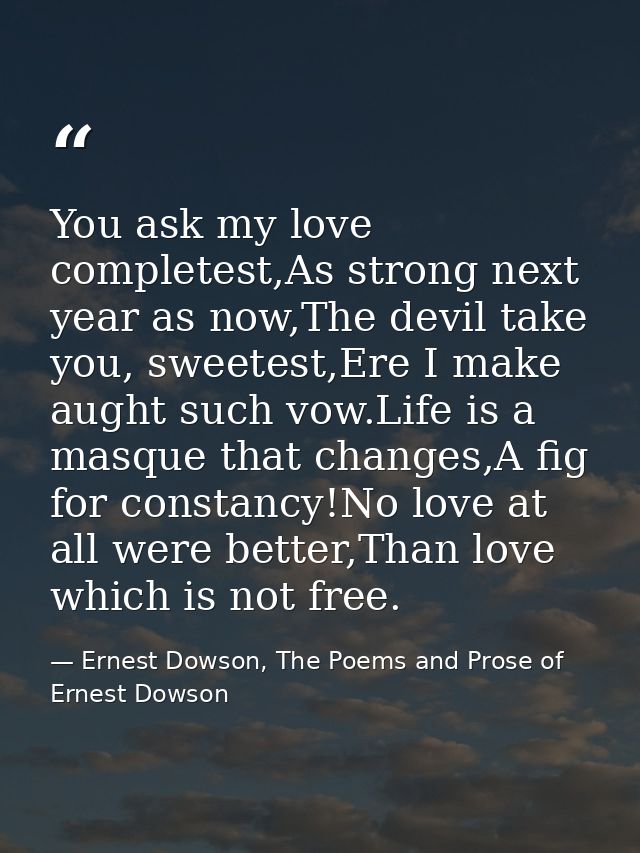 You ask my love completest,As strong next year as now,The devil take you, sweetest,Ere I make aught such vow.Life is a m — Ernest Dowson, The Poems and Prose of Ernest Dowson
