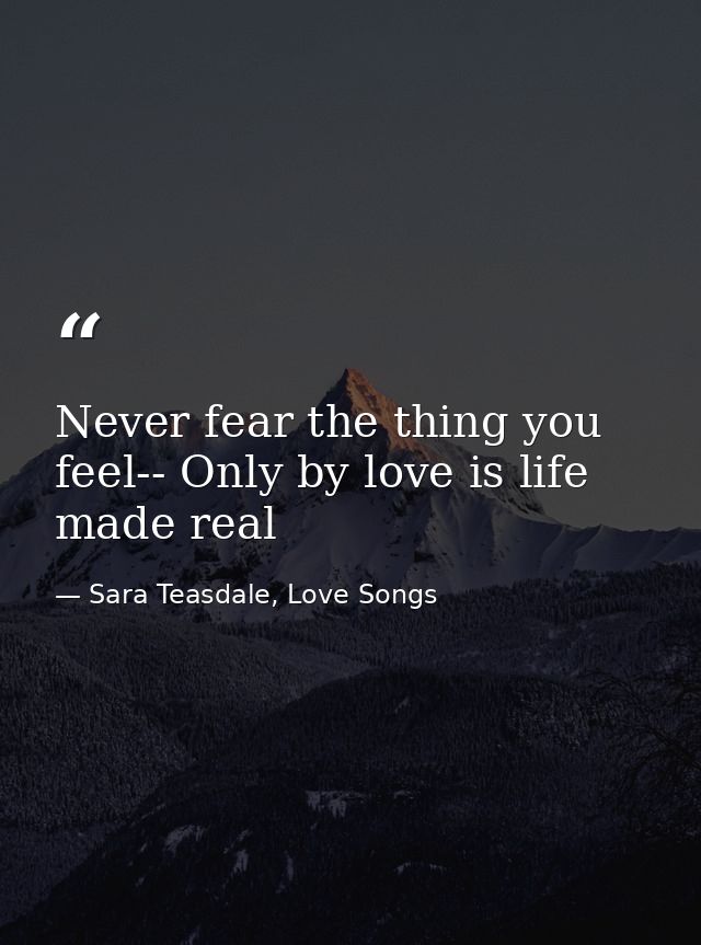 Never fear the thing you feel-- Only by love is life made real — Sara Teasdale, Love Songs