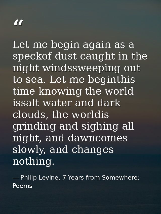 Let me begin again as a speckof dust caught in the night windssweeping out to sea. Let me beginthis time knowing the wor — Philip Levine, 7 Years from Somewhere: Poems