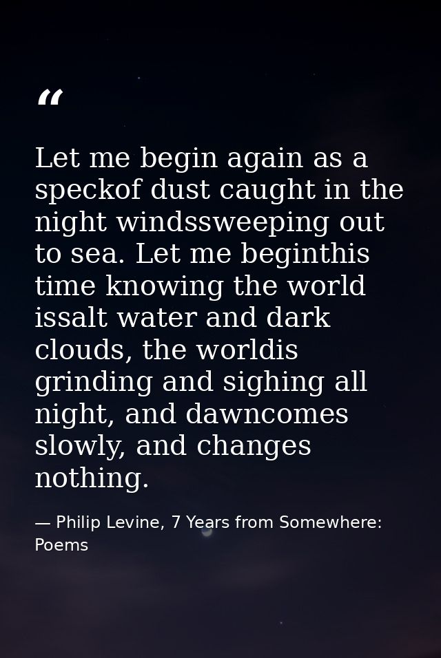Let me begin again as a speckof dust caught in the night windssweeping out to sea. Let me beginthis time knowing the wor — Philip Levine, 7 Years from Somewhere: Poems