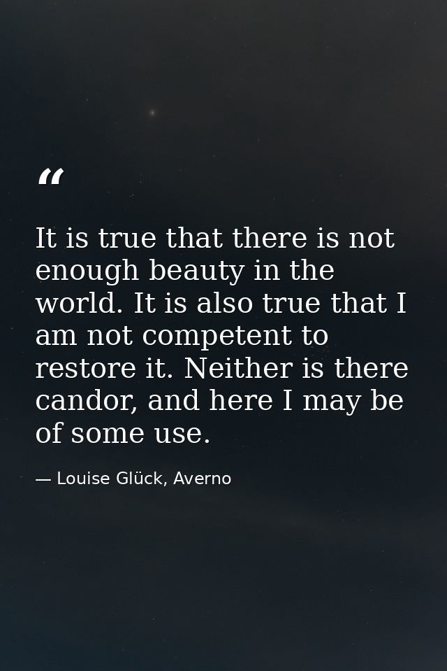 It is true that there is not enough beauty in the world. It is also true that I am not competent to restore it. Neither  — Louise Glück, Averno
