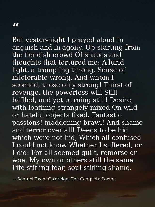 But yester-night I prayed aloud In anguish and in agony, Up-starting from the fiendish crowd Of shapes and thoughts that — Samuel Taylor Coleridge, The Complete Poems