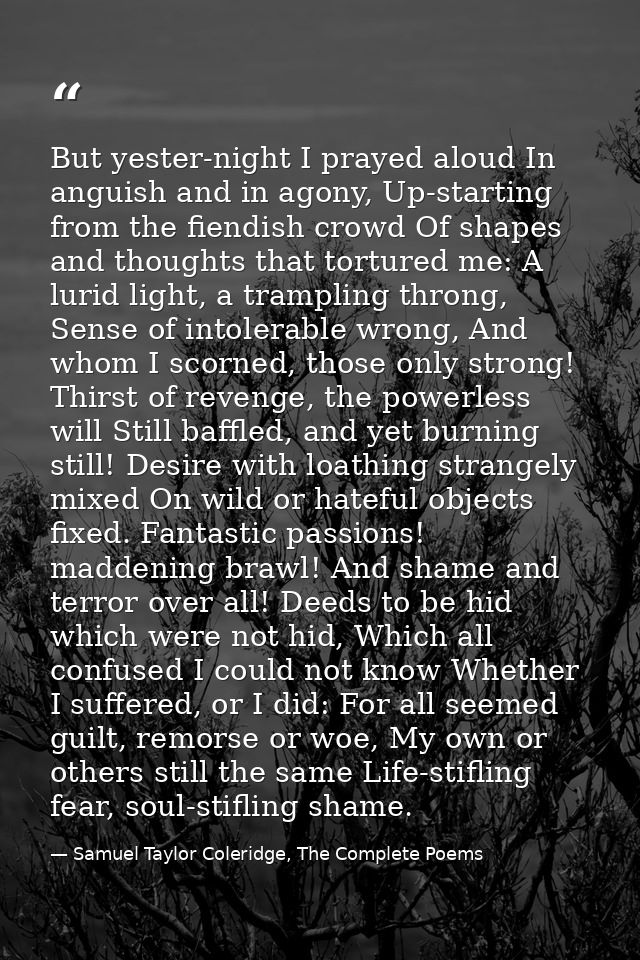 But yester-night I prayed aloud In anguish and in agony, Up-starting from the fiendish crowd Of shapes and thoughts that — Samuel Taylor Coleridge, The Complete Poems