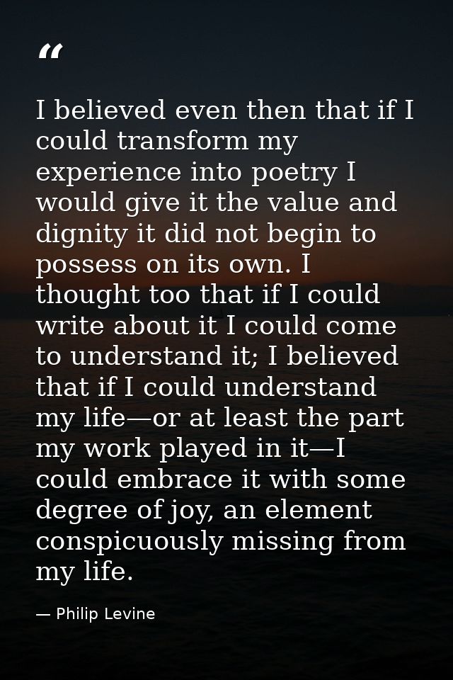 I believed even then that if I could transform my experience into poetry I would give it the value and dignity it did no — Philip Levine