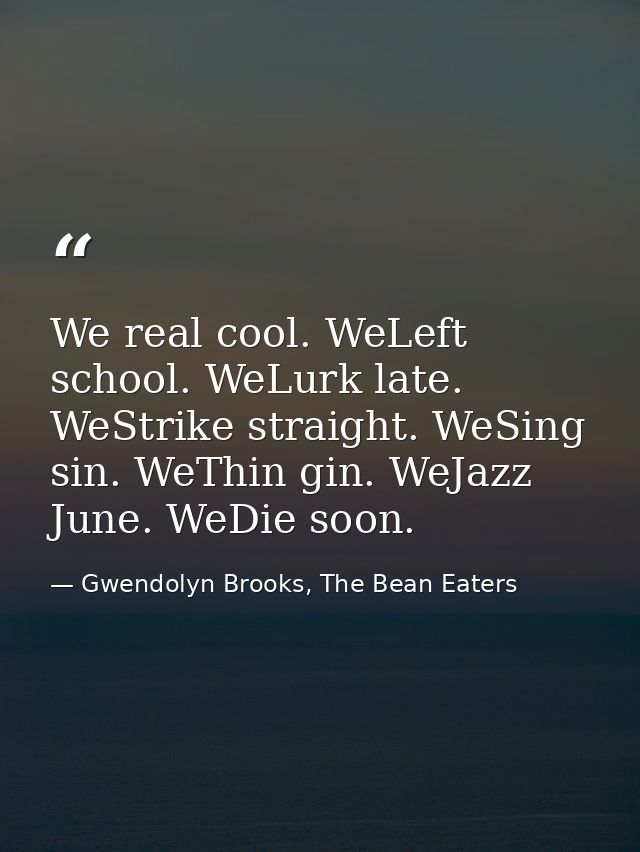 We real cool. WeLeft school. WeLurk late. WeStrike straight. WeSing sin. WeThin gin. WeJazz June. WeDie soon. — Gwendolyn Brooks, The Bean Eaters