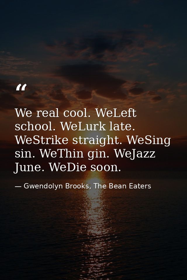We real cool. WeLeft school. WeLurk late. WeStrike straight. WeSing sin. WeThin gin. WeJazz June. WeDie soon. — Gwendolyn Brooks, The Bean Eaters